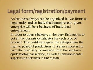 As business always can be organized in two forms as
legal entity and an individual entrepreneur, given
enterprise will be a business of individual
entrepreneur.
In order to open a bakery, at the very first step is to
get all the permits certificates for each type of
product. This certificate gives the entrepreneur the
right to peaceful production. It is also important to
have the necessary permission from the sanitary-
epidemiological service, as well as environmental
supervision services in the region.
 