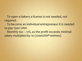  To open a bakery a license is not needed, not
required.
 To become an individual entrepreneur it is needed
to pay 1500 UAH.
 Monthly tax – 17%, as the profit exceeds minimal
salary multiplied by 10 (1200UAH*10times).
 