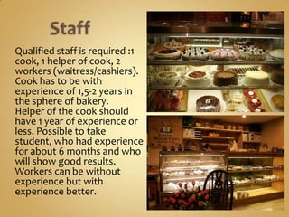 Qualified staff is required :1
cook, 1 helper of cook, 2
workers (waitress/cashiers).
Cook has to be with
experience of 1,5-2 years in
the sphere of bakery.
Helper of the cook should
have 1 year of experience or
less. Possible to take student,
who had experience for
about 6 months and who will
show good results.
Workers can be without
experience but with
experience better.
 
