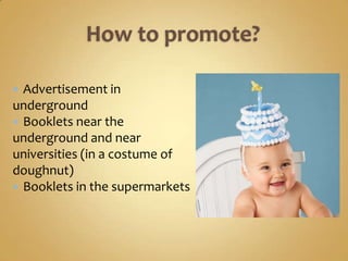  Advertisement in
underground
 Booklets near the
underground and near
universities (in a costume of
doughnut)
 Booklets in the supermarkets
 