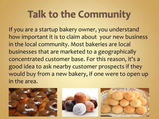 If you are a startup bakery owner, you understand
how important it is to claim about your new business
in the local community. Most bakeries are local
businesses that are marketed to a geographically
concentrated customer base. For this reason, it's a
good idea to ask nearby customer prospects if they
would buy from a new bakery, if one were to open up
in the area.
 