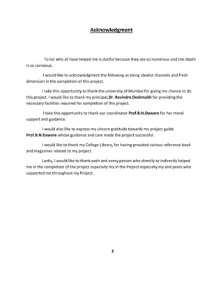 Acknowledgment
To list who all have helped me is dutiful because they are so numerous and the depth
is so corneous.
I would like to acknowledgment the following as being idealist channels and fresh
dimension in the completion of this project.
I take this opportunity to thank the university of Mumbai for giving me chance to do
this project. I would like to thank my principal,Dr. Ravindra Deshmukh for providing the
necessary facilities required for completion of this project.
I take this opportunity to thank our coordinator Prof.B.N.Daware for her moral
support and guidance.
I would also like to express my sincere gratitude towards my project guide
Prof.B.N.Daware whose guidance and care made the project successful.
I would like to thank my College Library, for having provided various reference book
and magazines related to my project.
Lastly, I would like to thank each and every person who directly or indirectly helped
me in the completion of the project especially my in the Project especially my and peers who
supported me throughout my Project.
3
 