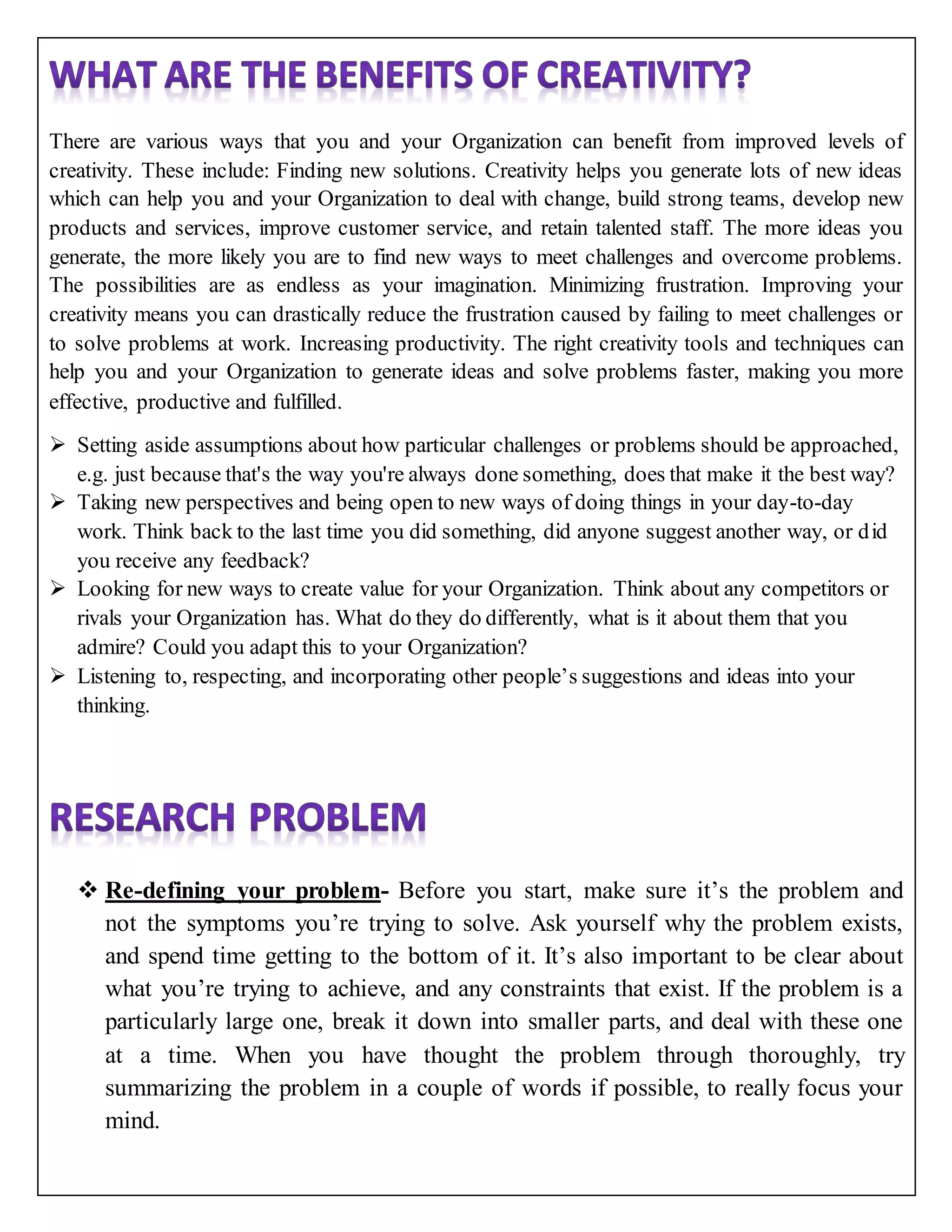 There are various ways that you and your Organization can benefit from improved levels of
creativity. These include: Finding new solutions. Creativity helps you generate lots of new ideas
which can help you and your Organization to deal with change, build strong teams, develop new
products and services, improve customer service, and retain talented staff. The more ideas you
generate, the more likely you are to find new ways to meet challenges and overcome problems.
The possibilities are as endless as your imagination. Minimizing frustration. Improving your
creativity means you can drastically reduce the frustration caused by failing to meet challenges or
to solve problems at work. Increasing productivity. The right creativity tools and techniques can
help you and your Organization to generate ideas and solve problems faster, making you more
effective, productive and fulfilled.
 Setting aside assumptions about how particular challenges or problems should be approached,
e.g. just because that's the way you're always done something, does that make it the best way?
 Taking new perspectives and being open to new ways of doing things in your day-to-day
work. Think back to the last time you did something, did anyone suggest another way, or did
you receive any feedback?
 Looking for new ways to create value for your Organization. Think about any competitors or
rivals your Organization has. What do they do differently, what is it about them that you
admire? Could you adapt this to your Organization?
 Listening to, respecting, and incorporating other people’s suggestions and ideas into your
thinking.
 Re-defining your problem- Before you start, make sure it’s the problem and
not the symptoms you’re trying to solve. Ask yourself why the problem exists,
and spend time getting to the bottom of it. It’s also important to be clear about
what you’re trying to achieve, and any constraints that exist. If the problem is a
particularly large one, break it down into smaller parts, and deal with these one
at a time. When you have thought the problem through thoroughly, try
summarizing the problem in a couple of words if possible, to really focus your
mind.
 