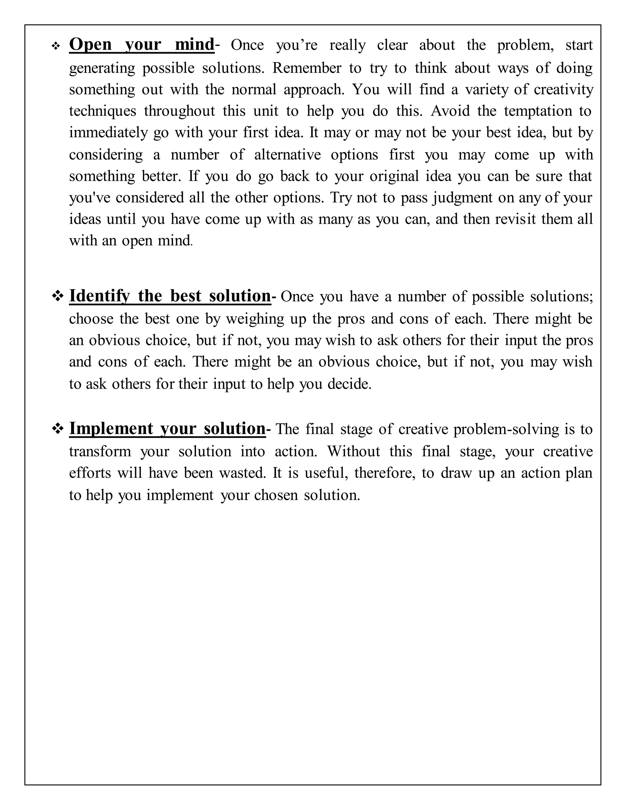  Open your mind- Once you’re really clear about the problem, start
generating possible solutions. Remember to try to think about ways of doing
something out with the normal approach. You will find a variety of creativity
techniques throughout this unit to help you do this. Avoid the temptation to
immediately go with your first idea. It may or may not be your best idea, but by
considering a number of alternative options first you may come up with
something better. If you do go back to your original idea you can be sure that
you've considered all the other options. Try not to pass judgment on any of your
ideas until you have come up with as many as you can, and then revisit them all
with an open mind.
 Identify the best solution- Once you have a number of possible solutions;
choose the best one by weighing up the pros and cons of each. There might be
an obvious choice, but if not, you may wish to ask others for their input the pros
and cons of each. There might be an obvious choice, but if not, you may wish
to ask others for their input to help you decide.
 Implement your solution- The final stage of creative problem-solving is to
transform your solution into action. Without this final stage, your creative
efforts will have been wasted. It is useful, therefore, to draw up an action plan
to help you implement your chosen solution.
 