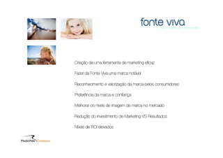 - Criação de uma ferramenta de marketing eﬁcaz

- Fazer da Fonte Viva uma marca notável

- Reconhecimento e valorização da marca pelos consumidores

- Preferência da marca e conﬁança

- Melhorar os níveis de imagem de marca no mercado

- Redução do investimento de Marketing VS Resultados

- Níveis de ROI elevados
 