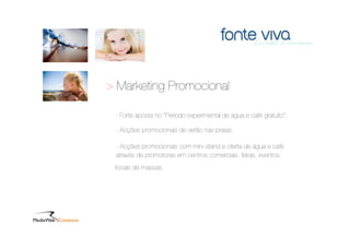 > Marketing Promocional

 - Forte aposta no “Período experimental de água e café gratuito”;

 - Acções promocionais de verão nas praias;

 - Acções promocionais com mini-stand e oferta de água e café
 através de promotoras em centros comerciais, feiras, eventos,
 locais de massas.
 