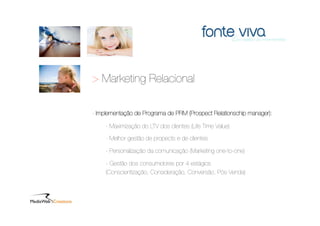 > Marketing Relacional

- Implementação de Programa de PRM (Prospect Relationschip manager):

     - Maximização do LTV dos clientes (Life Time Value)

     - Melhor gestão de propects e de clientes

     - Personalização da comunicação (Marketing one-to-one)

     - Gestão dos consumidores por 4 estágios
     (Conscientização, Consideração, Conversão, Pós-Venda)
 