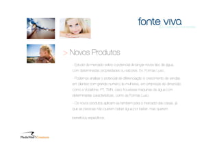 > Novos Produtos
  - Estudo de mercado sobre o potencial de lançar novos tipo de água,
  com determinadas propriedades ou sabores. Ex: Formas Luso.

  - Podemos analisar o potencial de diferenciação e crescimento de vendas
  em clientes com grande numero de mulheres, em empresas de dimensão
  como a Vodafone, PT, TMN, caso houvesse maquinas de água com
  determinadas características, como as Formas Luso.

  - Os novos produtos aplicam-se também para o mercado das casas, já
  que as pessoas não querem beber água por beber, mas querem

  benefícios especíﬁcos.
 
