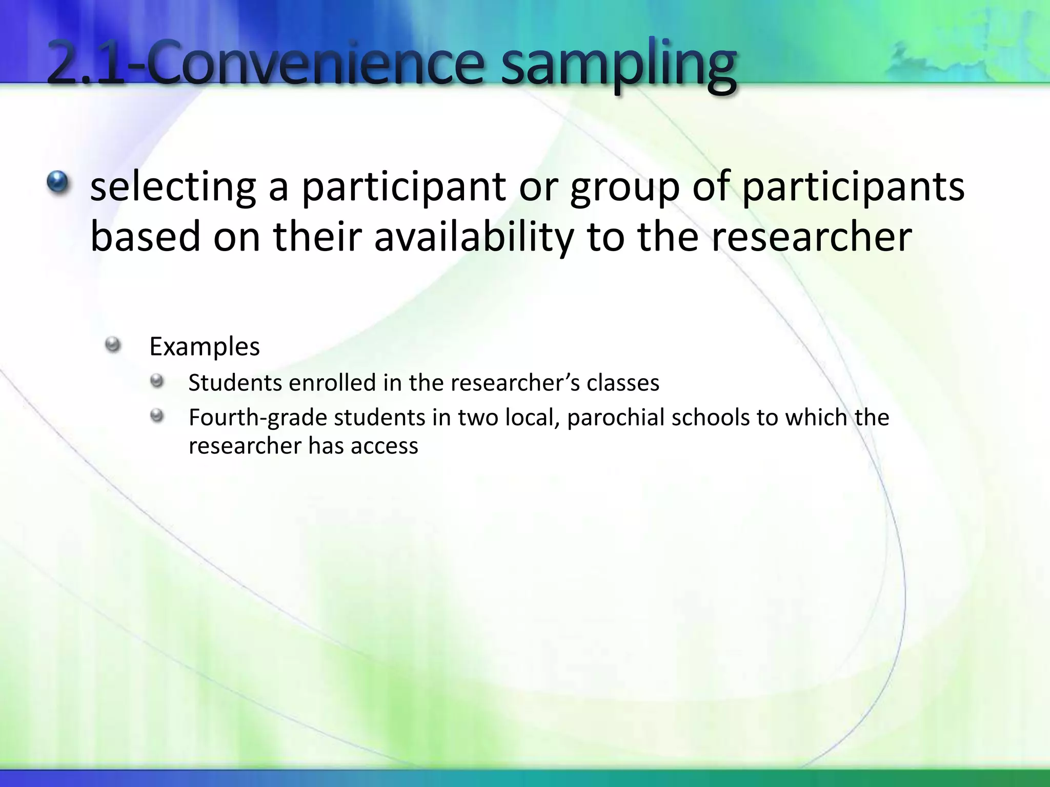 selecting a participant or group of participants
based on their availability to the researcher
Examples
Students enrolled in the researcher’s classes
Fourth-grade students in two local, parochial schools to which the
researcher has access
 