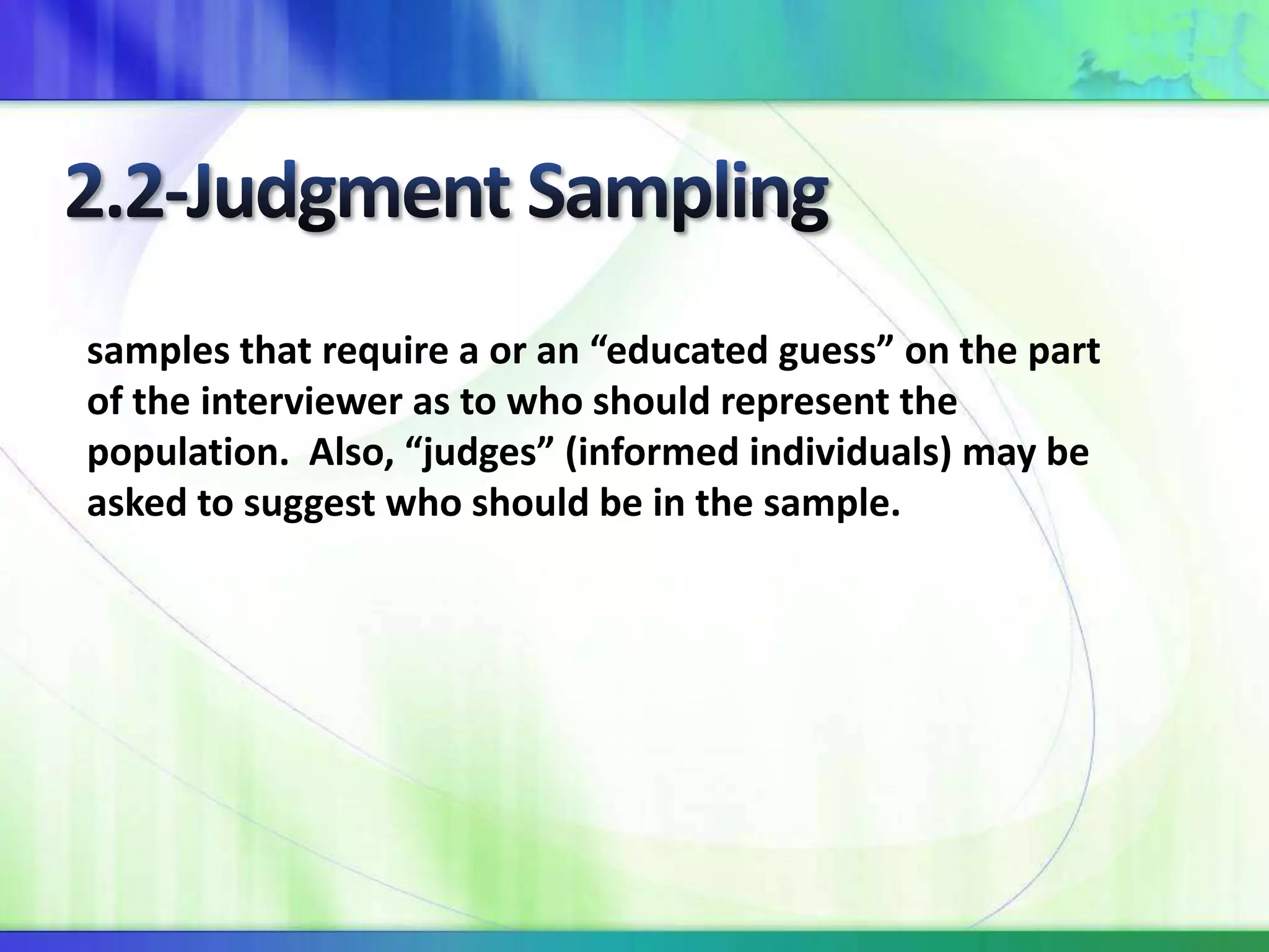 samples that require a or an “educated guess” on the part
of the interviewer as to who should represent the
population. Also, “judges” (informed individuals) may be
asked to suggest who should be in the sample.
 