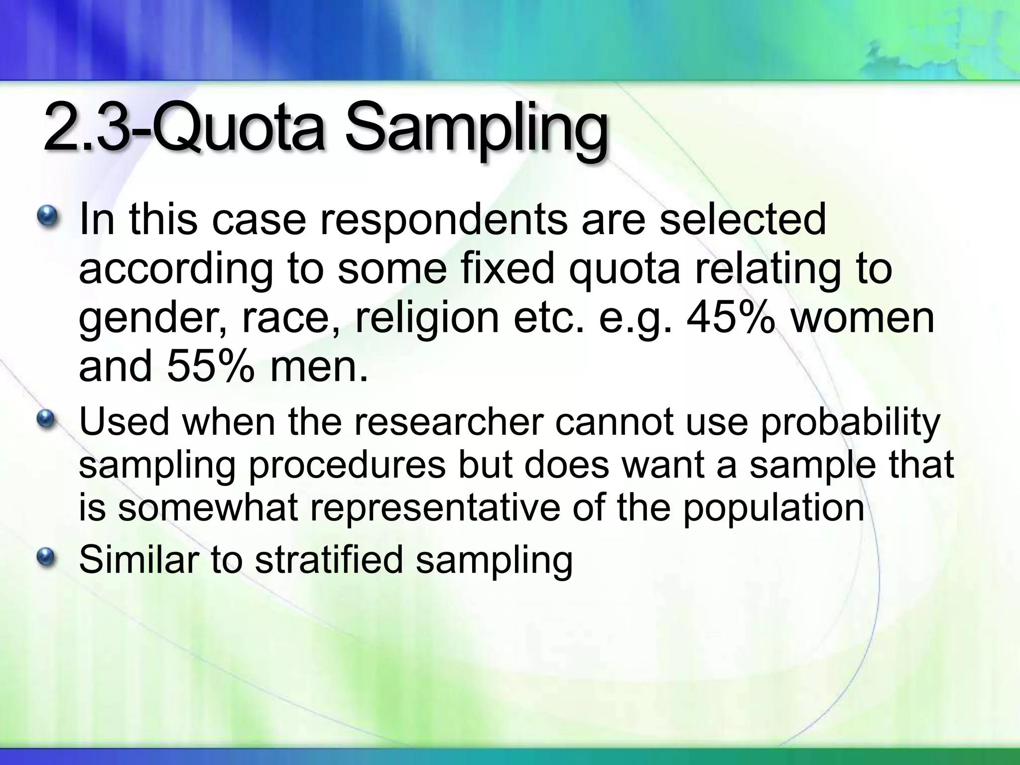 2.3-Quota Sampling
In this case respondents are selected
according to some fixed quota relating to
gender, race, religion etc. e.g. 45% women
and 55% men.
Used when the researcher cannot use probability
sampling procedures but does want a sample that
is somewhat representative of the population
Similar to stratified sampling
 