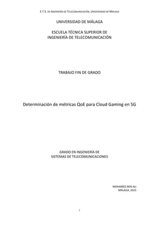 E.T.S. DE INGENIERÍA DE TELECOMUNICACIÓN, UNIVERSIDAD DE MÁLAGA
I
UNIVERSIDAD DE MÁLAGA
ESCUELA TÉCNICA SUPERIOR DE
INGENIERÍA DE TELECOMUNICACIÓN
TRABAJO FIN DE GRADO
Determinación de métricas QoE para Cloud Gaming en 5G
GRADO EN INGENIERÍA DE
SISTEMAS DE TELECOMUNICACIONES
MOHAMED BEN ALI
MÁLAGA, 2023
 