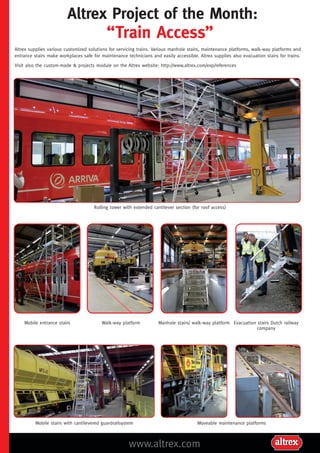 Altrex Project of the Month:

“Train Access”

Altrex supplies various customized solutions for servicing trains. Various manhole stairs, maintenance platforms, walk-way platforms and
entrance stairs make workplaces safe for maintenance technicians and easily accessible. Altrex supplies also evacuation stairs for trains.
Visit also the custom-made & projects module on the Altrex website: http://www.altrex.com/exp/references

Rolling tower with extended cantilever section (for roof access)

Mobile entrance stairs

Walk-way platform

Mobile stairs with cantilevered guardrailsystem

Manhole stairs/ walk-way platform Evacuation stairs Dutch railway
company

Moveable maintenance platforms

www.altrex.com

 