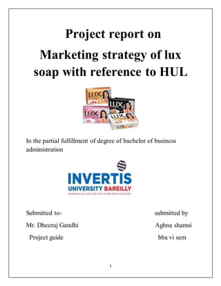 1
Project report on
Marketing strategy of lux
soap with reference to HUL
In the partial fulfillment of degree of bachelor of business
administration
Submitted to- submitted by
Mr. Dheeraj Gandhi Aghna shamsi
Project guide bba vi sem
 