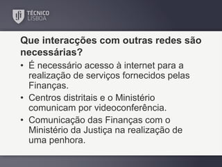 Que interacções com outras redes são
necessárias?
• É necessário acesso à internet para a
realização de serviços fornecidos pelas
Finanças.
• Centros distritais e o Ministério
comunicam por videoconferência.
• Comunicação das Finanças com o
Ministério da Justiça na realização de
uma penhora.

 