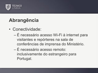 Abrangência
• Conectividade:
– É necessário acesso Wi-Fi à internet para
visitantes e repórteres na sala de
conferências de imprensa do Ministério.
– É necessário acesso remoto:
inclusivamente do estrangeiro para
Portugal.

 