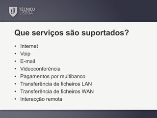 Que serviços são suportados?
•
•
•
•
•
•
•
•

Internet
Voip
E-mail
Videoconferência
Pagamentos por multibanco
Transferência de ficheiros LAN
Transferência de ficheiros WAN
Interacção remota

 
