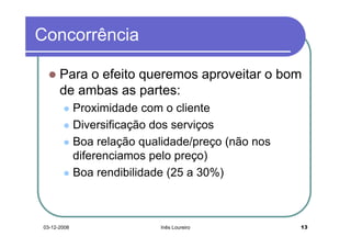 Concorrência

      Para o efeito queremos aproveitar o bom
      de ambas as partes:
             Proximidade com o cliente
             Diversificação dos serviços
             Boa relação qualidade/preço (não nos
             diferenciamos pelo preço)
             Boa rendibilidade (25 a 30%)



03-12-2008                   Inês Loureiro          13
 