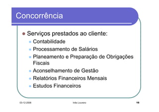 Concorrência

      Serviços prestados ao cliente:
             Contabilidade
             Processamento de Salários
             Planeamento e Preparação de Obrigações
             Fiscais
             Aconselhamento de Gestão
             Relatórios Financeiros Mensais
             Estudos Financeiros


03-12-2008                  Inês Loureiro             16
 