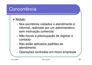 Concorrência

      Notas:
             Nos escritórios visitados o atendimento é
             informal, realizado por um administrativo,
             sem motivação comercial
             Não houve a preocupação de registar o
             contacto
             Não estão aplicados padrões de
             atendimento
             Operações centradas em micro empresas

03-12-2008                   Inês Loureiro                17
 