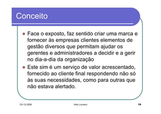 Conceito

      Face o exposto, faz sentido criar uma marca e
      fornecer às empresas clientes elementos de
      gestão diversos que permitam ajudar os
      gerentes e administradores a decidir e a gerir
      no dia-a-dia da organização
      Este sim é um serviço de valor acrescentado,
      fornecido ao cliente final respondendo não só
      às suas necessidades, como para outras que
      não estava alertado.


03-12-2008               Inês Loureiro                 19
 