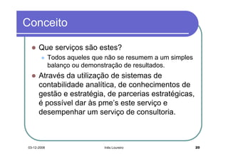 Conceito

      Que serviços são estes?
             Todos aqueles que não se resumem a um simples
             balanço ou demonstração de resultados.
      Através da utilização de sistemas de
      contabilidade analítica, de conhecimentos de
      gestão e estratégia, de parcerias estratégicas,
      é possível dar às pme’s este serviço e
      desempenhar um serviço de consultoria.



03-12-2008                    Inês Loureiro                  20
 