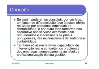 Conceito
      Só assim poderemos constituir, por um lado,
      um factor de diferenciação face à actual oferta
      realizada por pequenas empresas de
      contabilidade, e por outro lado tornarmo-nos
      alternativa aos serviços altamente bem
      remunerados e inacessíveis às pme’s
      portuguesas, das multinacionais de auditoria e
      contabilidade.
      Também só assim teremos capacidade de
      intervenção real e concreta nos problemas
      das empresas, nomeadamente ao nível da
      profissionalização da sua gestão.

03-12-2008               Inês Loureiro              21
 