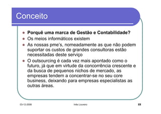 Conceito
      Porquê uma marca de Gestão e Contabilidade?
      Os meios informáticos existem
      As nossas pme’s, nomeadamente as que não podem
      suportar os custos de grandes consultoras estão
      necessitadas deste serviço
      O outsourcing é cada vez mais apontado como o
      futuro, já que em virtude da concorrência crescente e
      da busca de pequenos nichos de mercado, as
      empresas tendem a concentrar-se no seu core
      business, deixando para empresas especialistas as
      outras áreas.


03-12-2008                  Inês Loureiro                     22
 