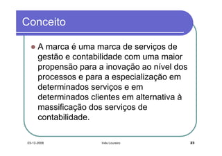 Conceito

      A marca é uma marca de serviços de
      gestão e contabilidade com uma maior
      propensão para a inovação ao nível dos
      processos e para a especialização em
      determinados serviços e em
      determinados clientes em alternativa à
      massificação dos serviços de
      contabilidade.

03-12-2008            Inês Loureiro            23
 