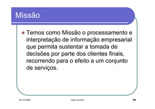 Missão

      Temos como Missão o processamento e
      interpretação de informação empresarial
      que permita sustentar a tomada de
      decisões por parte dos clientes finais,
      recorrendo para o efeito a um conjunto
      de serviços.




03-12-2008            Inês Loureiro             25
 