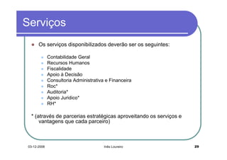 Serviços
       Os serviços disponibilizados deverão ser os seguintes:

              Contabilidade Geral
              Recursos Humanos
              Fiscalidade
              Apoio à Decisão
              Consultoria Administrativa e Financeira
              Roc*
              Auditoria*
              Apoio Juridico*
              RH*

  * (através de parcerias estratégicas aproveitando os serviços e
      vantagens que cada parceiro)



 03-12-2008                             Inês Loureiro               29
 