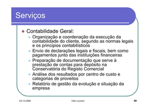 Serviços
       Contabilidade Geral:
              Organização e coordenação da execução da
              contabilidade do cliente, segundo as normas legais
              e os principios contabilísticos
              Envio de declarações legais e fiscais, bem como
              pagamentos junto das instituições financeiras
              Preparação de documentação que serve à
              prestação de contas para depósito na
              Conservatória do Registo Comercial
              Análise dos resultados por centro de custo e
              categorias de proveitos
              Relatório de gestão da evolução e situação da
              empresa

 03-12-2008                      Inês Loureiro                     30
 