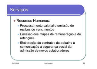 Serviços

       Recursos Humanos:
              Processamento salarial e emissão de
              recibos de vencimentos
              Emissão dos mapas de remuneração e de
              retenções
              Elaboração de contratos de trabalho e
              comunicação á segurança social da
              admissão de novos colaboradores


 03-12-2008                 Inês Loureiro             31
 