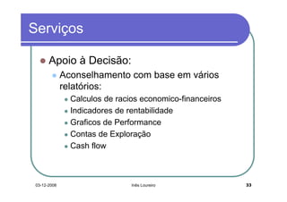 Serviços

       Apoio à Decisão:
              Aconselhamento com base em vários
              relatórios:
                Calculos de racios economico-financeiros
                Indicadores de rentabilidade
                Graficos de Performance
                Contas de Exploração
                Cash flow



 03-12-2008                     Inês Loureiro              33
 