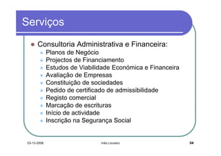 Serviços
       Consultoria Administrativa e Financeira:
              Planos de Negócio
              Projectos de Financiamento
              Estudos de Viabilidade Económica e Financeira
              Avaliação de Empresas
              Constituição de sociedades
              Pedido de certificado de admissibilidade
              Registo comercial
              Marcação de escrituras
              Início de actividade
              Inscrição na Segurança Social


 03-12-2008                     Inês Loureiro                 34
 