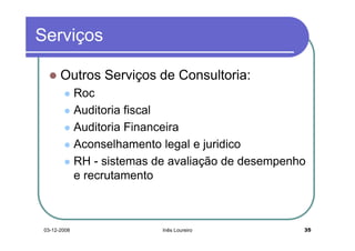Serviços

       Outros Serviços de Consultoria:
              Roc
              Auditoria fiscal
              Auditoria Financeira
              Aconselhamento legal e juridico
              RH - sistemas de avaliação de desempenho
              e recrutamento



 03-12-2008                  Inês Loureiro           35
 