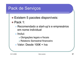 Pack de Serviços

       Existem 5 pacotes disponíveis:
       Pack 1:
              Recomendado a start-up’s e empresários
              em nome individual
              Inclui:
                Obrigações legais e fiscais
                Relatorio Semestral financeiro
              Valor: Desde 100€ + Iva


 03-12-2008                     Inês Loureiro          37
 