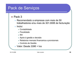 Pack de Serviços

       Pack 3
              Recomendado a empresas com mais de 50
              trabalhadores e/ou mais de 301.000€ de facturação
              Inclui:
                Contabilidade
                Fiscalidade
                RH
                Apoio à gestão e decisão
                Relatorios mensais financeiros e provisionais
                Controlo de Gestão
              Valor: Desde 330€ + Iva

 03-12-2008                         Inês Loureiro               39
 