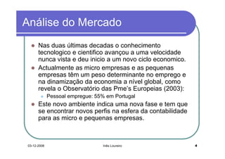 Análise do Mercado
       Nas duas últimas decadas o conhecimento
       tecnologico e cientifico avançou a uma velocidade
       nunca vista e deu inicio a um novo ciclo economico.
       Actualmente as micro empresas e as pequenas
       empresas têm um peso determinante no emprego e
       na dinamização da economia a nível global, como
       revela o Observatório das Pme’s Europeias (2003):
              Pessoal empregue: 55% em Portugal
       Este novo ambiente indica uma nova fase e tem que
       se encontrar novos perfis na esfera da contabilidade
       para as micro e pequenas empresas.



 03-12-2008                        Inês Loureiro              4
 
