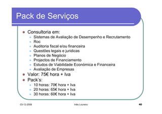 Pack de Serviços
       Consultoria em:
              Sistemas de Avaliação de Desempenho e Recrutamento
              Roc
              Auditoria fiscal e/ou financeira
              Questões legais e juridicas
              Planos de Negócio
              Projectos de Financiamento
              Estudos de Viabilidade Económica e Financeira
              Avaliação de Empresas
       Valor: 75€ hora + Iva
       Pack’s:
              10 horas: 70€ hora + Iva
              20 horas: 65€ hora + Iva
              30 horas: 60€ hora + Iva

 03-12-2008                          Inês Loureiro                 40
 