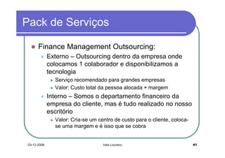 Pack de Serviços

       Finance Management Outsourcing:
              Externo – Outsourcing dentro da empresa onde
              colocamos 1 colaborador e disponibilizamos a
              tecnologia
                Serviço recomendado para grandes empresas
                Valor: Custo total da pessoa alocada + margem
              Interno – Somos o departamento financeiro da
              empresa do cliente, mas é tudo realizado no nosso
              escritório
                Valor: Cria-se um centro de custo para o cliente, coloca-
                se uma margem e é isso que se cobra


 03-12-2008                         Inês Loureiro                           41
 