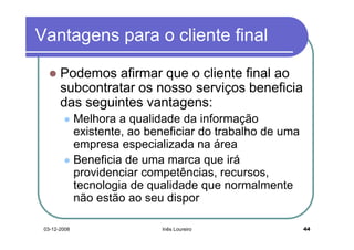Vantagens para o cliente final

       Podemos afirmar que o cliente final ao
       subcontratar os nosso serviços beneficia
       das seguintes vantagens:
              Melhora a qualidade da informação
              existente, ao beneficiar do trabalho de uma
              empresa especializada na área
              Beneficia de uma marca que irá
              providenciar competências, recursos,
              tecnologia de qualidade que normalmente
              não estão ao seu dispor

 03-12-2008                   Inês Loureiro                 44
 