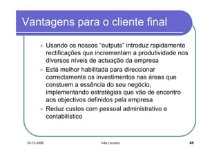 Vantagens para o cliente final
              Usando os nossos “outputs” introduz rapidamente
              rectificações que incrementam a produtividade nos
              diversos níveis de actuação da empresa
              Está melhor habilitada para direccionar
              correctamente os investimentos nas áreas que
              constuem a essência do seu negócio,
              implementando estratégias que vão de encontro
              aos objectivos definidos pela empresa
              Reduz custos com pessoal administrativo e
              contabilístico



 03-12-2008                      Inês Loureiro                    45
 