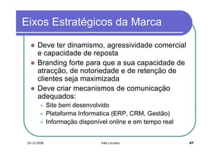 Eixos Estratégicos da Marca
       Deve ter dinamismo, agressividade comercial
       e capacidade de reposta
       Branding forte para que a sua capacidade de
       atracção, de notoriedade e de retenção de
       clientes seja maximizada
       Deve criar mecanismos de comunicação
       adequados:
              Site bem desenvolvido
              Plataforma Informatica (ERP, CRM, Gestão)
              Informação disponível online e em tempo real


 03-12-2008                      Inês Loureiro               47
 