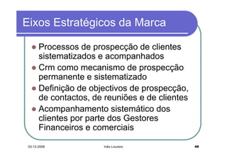 Eixos Estratégicos da Marca

       Processos de prospecção de clientes
       sistematizados e acompanhados
       Crm como mecanismo de prospecção
       permanente e sistematizado
       Definição de objectivos de prospecção,
       de contactos, de reuniões e de clientes
       Acompanhamento sistemático dos
       clientes por parte dos Gestores
       Financeiros e comerciais

 03-12-2008             Inês Loureiro            48
 