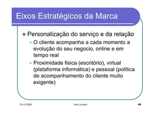 Eixos Estratégicos da Marca

       Personalização do serviço e da relação
              O cliente acompanha a cada momento a
              evolução do seu negocio, online e em
              tempo real
              Proximidade fisica (escritório), virtual
              (plataforma informática) e pessoal (política
              de acompanhamento do cliente muito
              exigente)


 03-12-2008                    Inês Loureiro                 49
 