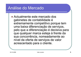 Análise do Mercado

       Actualmente este mercado dos
       gabinetes de contabilidade é
       extremamente competitivo porque tem
       uma baixa diferenciação de serviços,
       pelo que a diferenciação é decisiva para
       que qualquer marca esteja à frente da
       sua concorrência, nomeadamente ao
       nível da oferta de serviços de valor
       acrescentado para o cliente.

 03-12-2008            Inês Loureiro              5
 