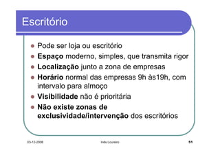 Escritório

       Pode ser loja ou escritório
       Espaço moderno, simples, que transmita rigor
       Localização junto a zona de empresas
       Horário normal das empresas 9h às19h, com
       intervalo para almoço
       Visibilidade não é prioritária
       Não existe zonas de
       exclusividade/intervenção dos escritórios


 03-12-2008              Inês Loureiro                51
 