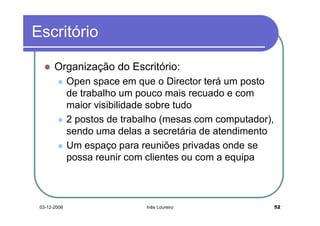 Escritório

       Organização do Escritório:
              Open space em que o Director terá um posto
              de trabalho um pouco mais recuado e com
              maior visibilidade sobre tudo
              2 postos de trabalho (mesas com computador),
              sendo uma delas a secretária de atendimento
              Um espaço para reuniões privadas onde se
              possa reunir com clientes ou com a equipa



 03-12-2008                    Inês Loureiro                 52
 