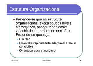 Estrutura Organizacional

       Pretende-se que na estrutura
       organizacional exista poucos níveis
       hierárquicos, assegurando assim
       velocidade na tomada de decisões.
       Pretende-se que seja:
              Simples
              Flexível e rapidamente adaptável a novas
              condições
              Orientada para o mercado


 03-12-2008                   Inês Loureiro              54
 